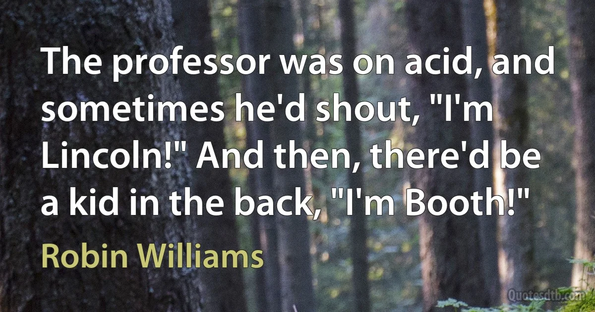 The professor was on acid, and sometimes he'd shout, "I'm Lincoln!" And then, there'd be a kid in the back, "I'm Booth!" (Robin Williams)