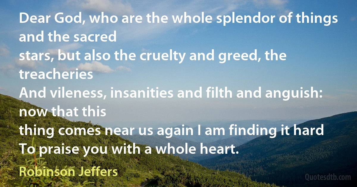 Dear God, who are the whole splendor of things and the sacred
stars, but also the cruelty and greed, the treacheries
And vileness, insanities and filth and anguish: now that this
thing comes near us again I am finding it hard
To praise you with a whole heart. (Robinson Jeffers)