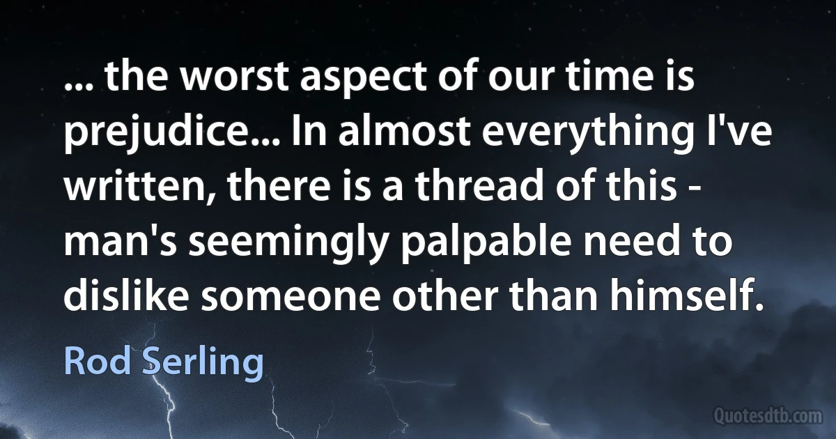 ... the worst aspect of our time is prejudice... In almost everything I've written, there is a thread of this - man's seemingly palpable need to dislike someone other than himself. (Rod Serling)