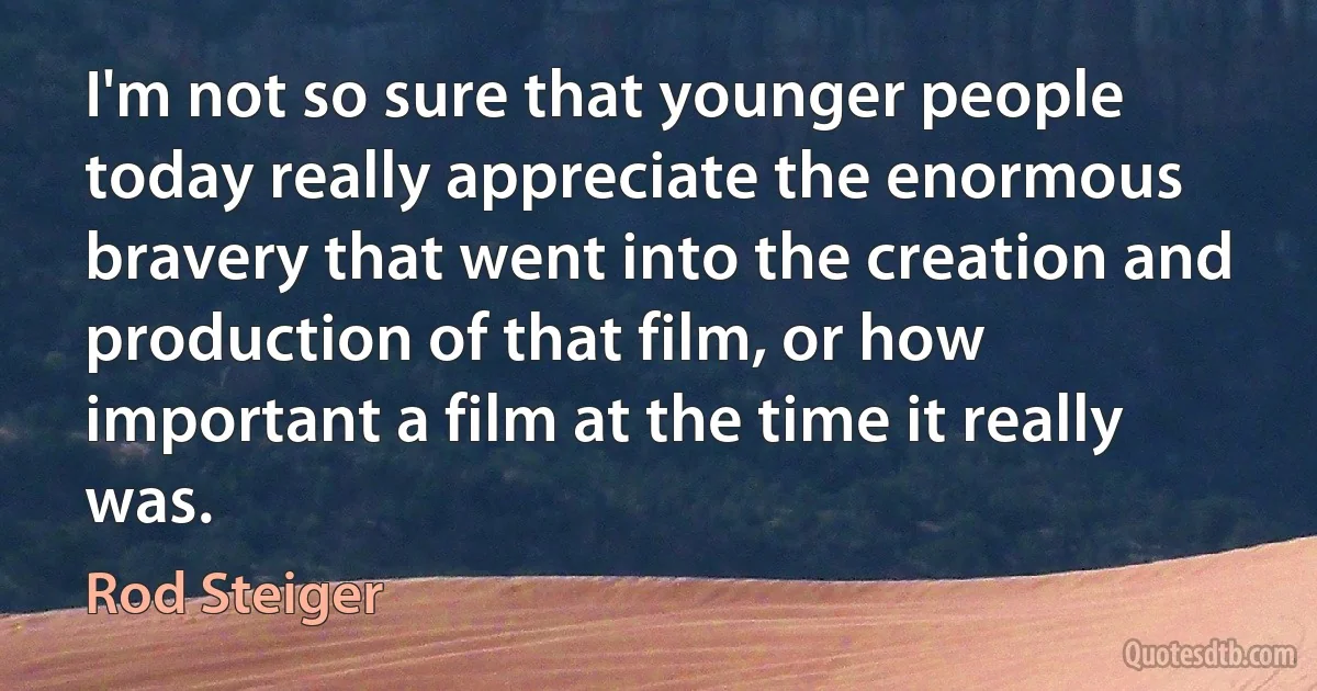 I'm not so sure that younger people today really appreciate the enormous bravery that went into the creation and production of that film, or how important a film at the time it really was. (Rod Steiger)