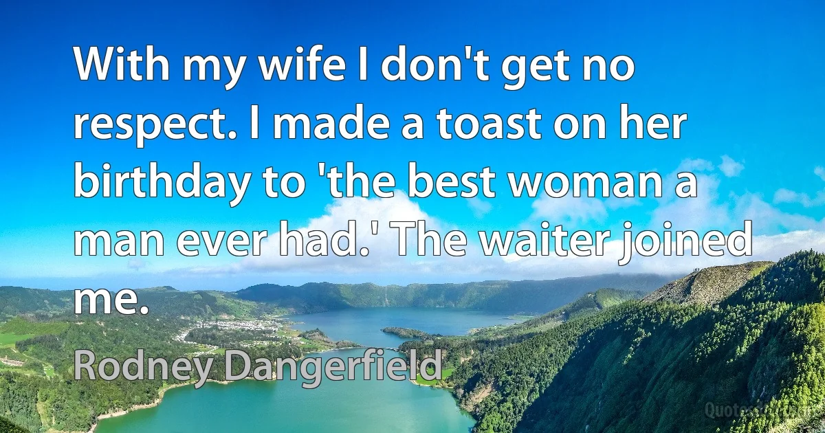 With my wife I don't get no respect. I made a toast on her birthday to 'the best woman a man ever had.' The waiter joined me. (Rodney Dangerfield)