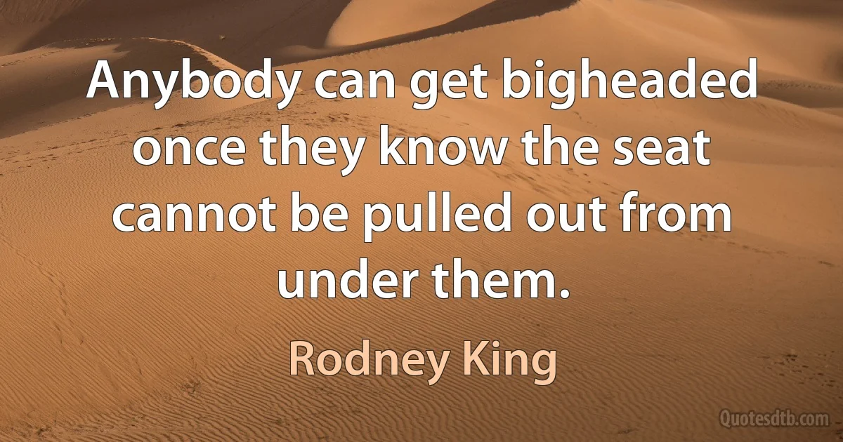 Anybody can get bigheaded once they know the seat cannot be pulled out from under them. (Rodney King)