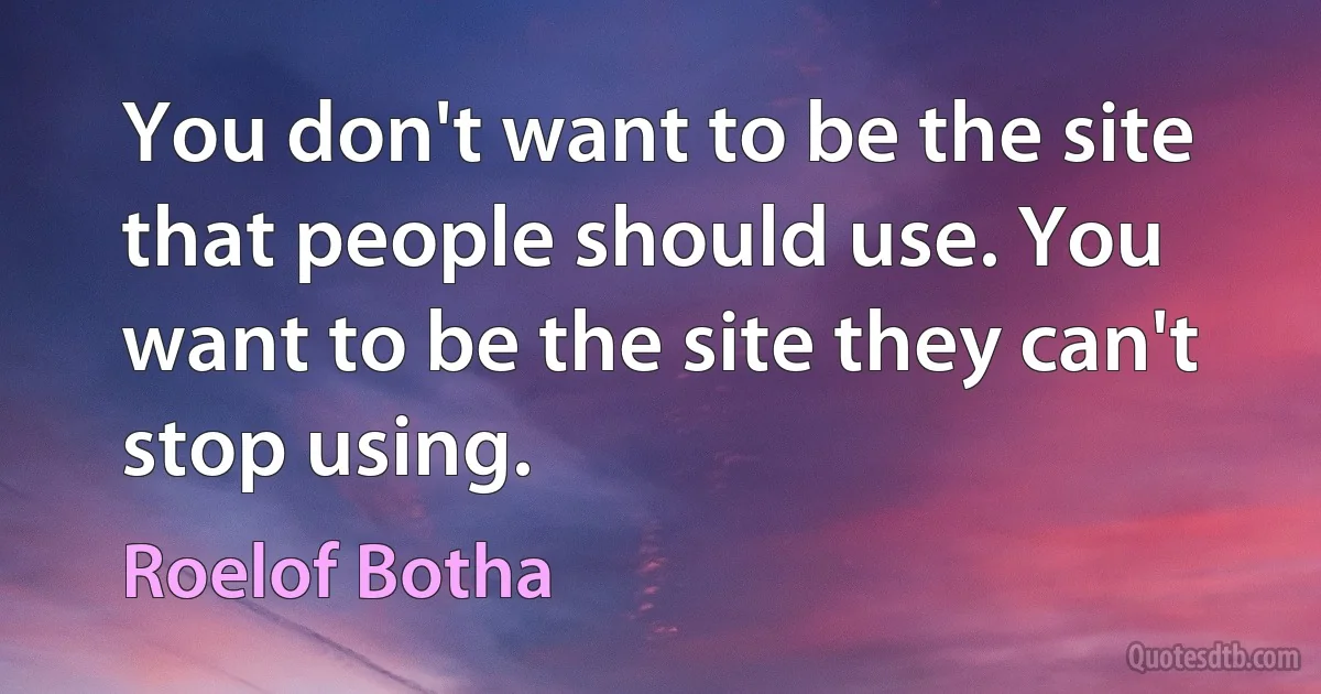 You don't want to be the site that people should use. You want to be the site they can't stop using. (Roelof Botha)