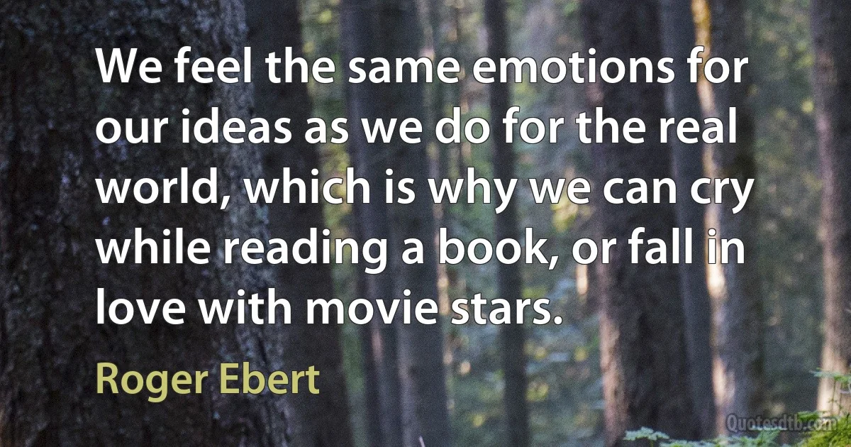 We feel the same emotions for our ideas as we do for the real world, which is why we can cry while reading a book, or fall in love with movie stars. (Roger Ebert)