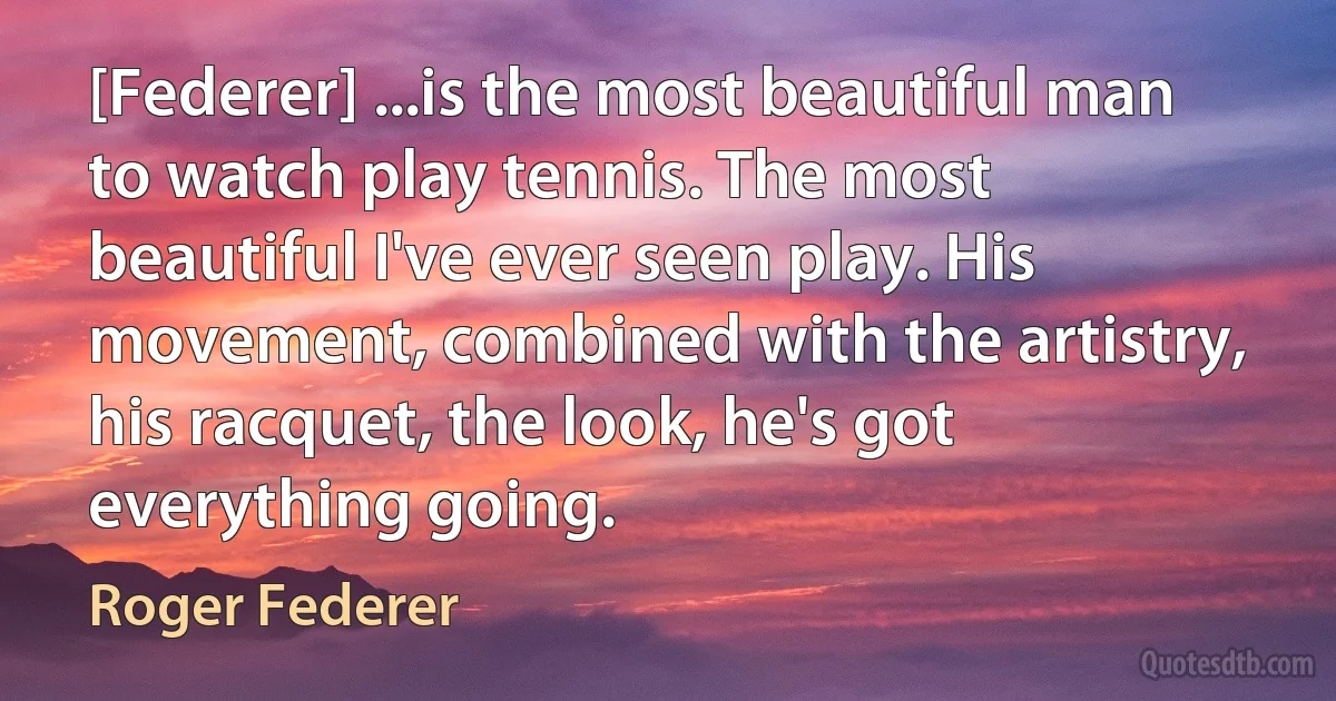 [Federer] ...is the most beautiful man to watch play tennis. The most beautiful I've ever seen play. His movement, combined with the artistry, his racquet, the look, he's got everything going. (Roger Federer)