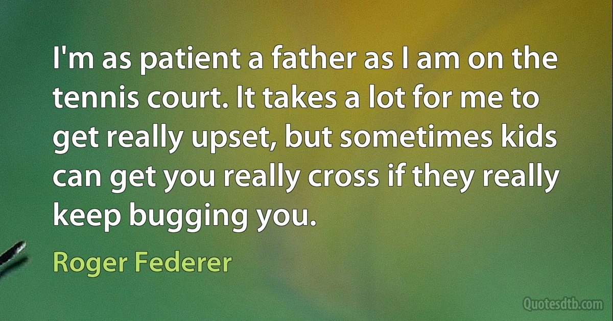 I'm as patient a father as I am on the tennis court. It takes a lot for me to get really upset, but sometimes kids can get you really cross if they really keep bugging you. (Roger Federer)