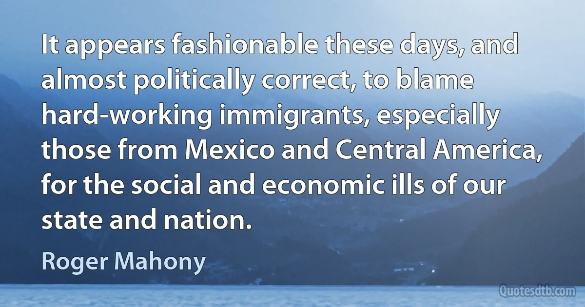 It appears fashionable these days, and almost politically correct, to blame hard-working immigrants, especially those from Mexico and Central America, for the social and economic ills of our state and nation. (Roger Mahony)