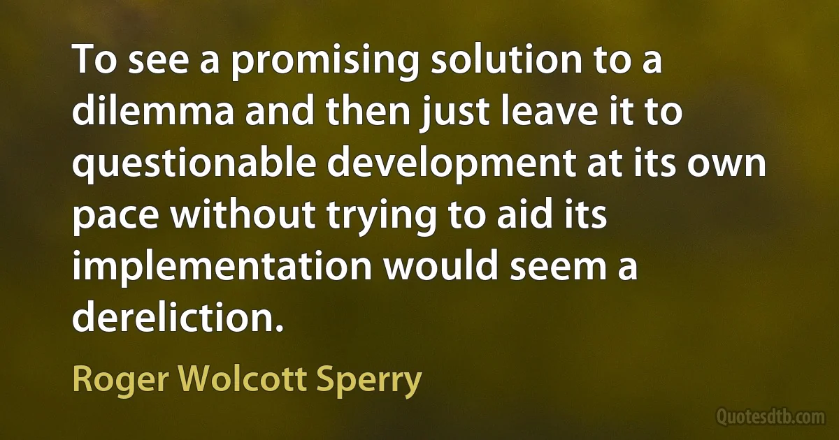 To see a promising solution to a dilemma and then just leave it to questionable development at its own pace without trying to aid its implementation would seem a dereliction. (Roger Wolcott Sperry)