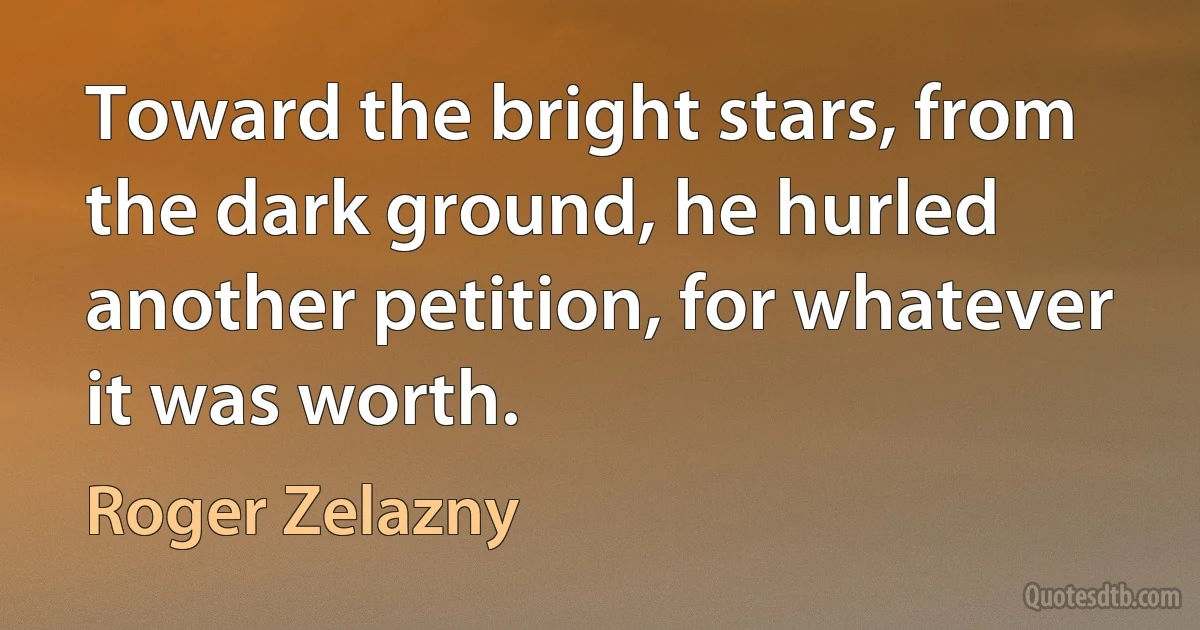 Toward the bright stars, from the dark ground, he hurled another petition, for whatever it was worth. (Roger Zelazny)