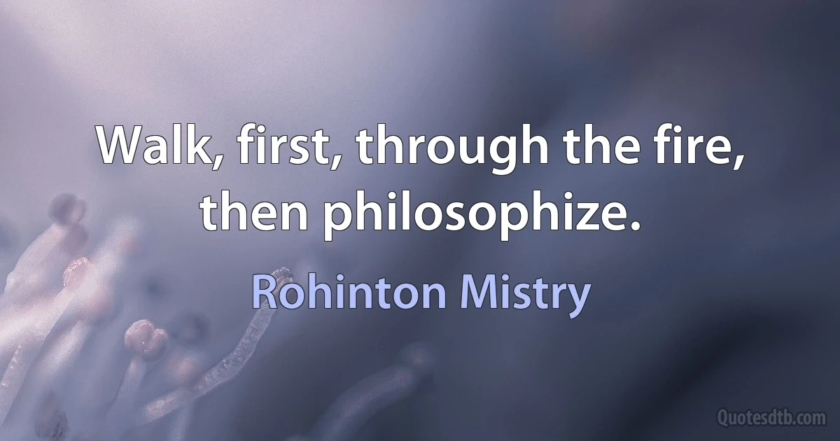 Walk, first, through the fire, then philosophize. (Rohinton Mistry)