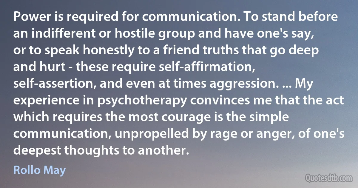 Power is required for communication. To stand before an indifferent or hostile group and have one's say, or to speak honestly to a friend truths that go deep and hurt - these require self-affirmation, self-assertion, and even at times aggression. ... My experience in psychotherapy convinces me that the act which requires the most courage is the simple communication, unpropelled by rage or anger, of one's deepest thoughts to another. (Rollo May)