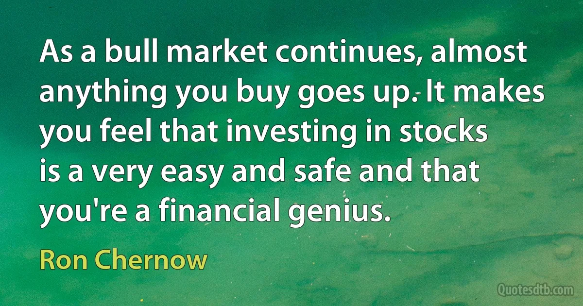 As a bull market continues, almost anything you buy goes up. It makes you feel that investing in stocks is a very easy and safe and that you're a financial genius. (Ron Chernow)