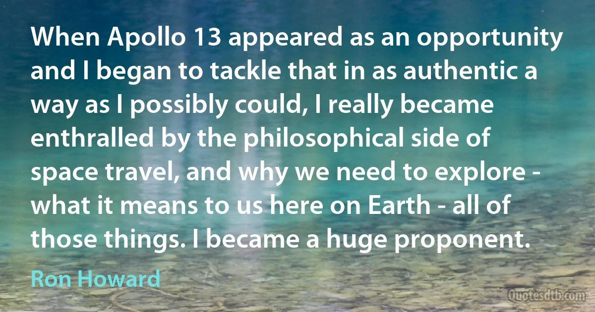 When Apollo 13 appeared as an opportunity and I began to tackle that in as authentic a way as I possibly could, I really became enthralled by the philosophical side of space travel, and why we need to explore - what it means to us here on Earth - all of those things. I became a huge proponent. (Ron Howard)