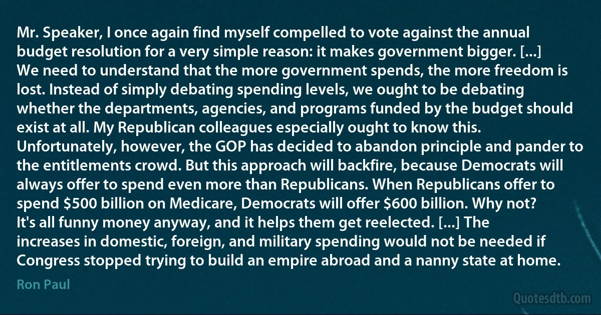 Mr. Speaker, I once again find myself compelled to vote against the annual budget resolution for a very simple reason: it makes government bigger. [...] We need to understand that the more government spends, the more freedom is lost. Instead of simply debating spending levels, we ought to be debating whether the departments, agencies, and programs funded by the budget should exist at all. My Republican colleagues especially ought to know this. Unfortunately, however, the GOP has decided to abandon principle and pander to the entitlements crowd. But this approach will backfire, because Democrats will always offer to spend even more than Republicans. When Republicans offer to spend $500 billion on Medicare, Democrats will offer $600 billion. Why not? It's all funny money anyway, and it helps them get reelected. [...] The increases in domestic, foreign, and military spending would not be needed if Congress stopped trying to build an empire abroad and a nanny state at home. (Ron Paul)