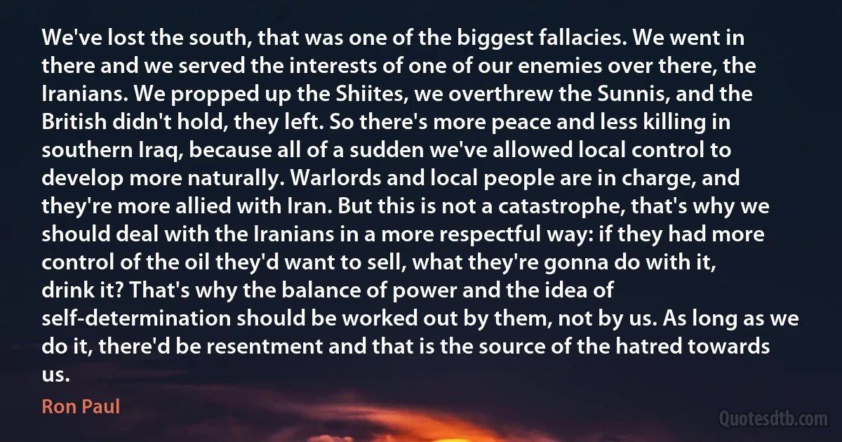 We've lost the south, that was one of the biggest fallacies. We went in there and we served the interests of one of our enemies over there, the Iranians. We propped up the Shiites, we overthrew the Sunnis, and the British didn't hold, they left. So there's more peace and less killing in southern Iraq, because all of a sudden we've allowed local control to develop more naturally. Warlords and local people are in charge, and they're more allied with Iran. But this is not a catastrophe, that's why we should deal with the Iranians in a more respectful way: if they had more control of the oil they'd want to sell, what they're gonna do with it, drink it? That's why the balance of power and the idea of self-determination should be worked out by them, not by us. As long as we do it, there'd be resentment and that is the source of the hatred towards us. (Ron Paul)