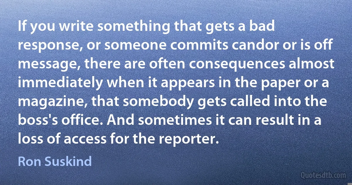 If you write something that gets a bad response, or someone commits candor or is off message, there are often consequences almost immediately when it appears in the paper or a magazine, that somebody gets called into the boss's office. And sometimes it can result in a loss of access for the reporter. (Ron Suskind)