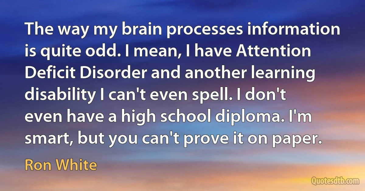 The way my brain processes information is quite odd. I mean, I have Attention Deficit Disorder and another learning disability I can't even spell. I don't even have a high school diploma. I'm smart, but you can't prove it on paper. (Ron White)