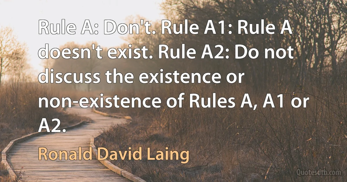 Rule A: Don't. Rule A1: Rule A doesn't exist. Rule A2: Do not discuss the existence or non-existence of Rules A, A1 or A2. (Ronald David Laing)