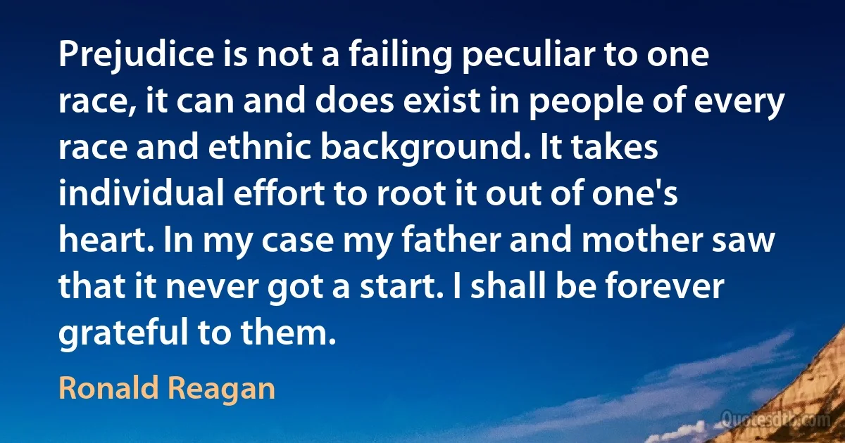 Prejudice is not a failing peculiar to one race, it can and does exist in people of every race and ethnic background. It takes individual effort to root it out of one's heart. In my case my father and mother saw that it never got a start. I shall be forever grateful to them. (Ronald Reagan)