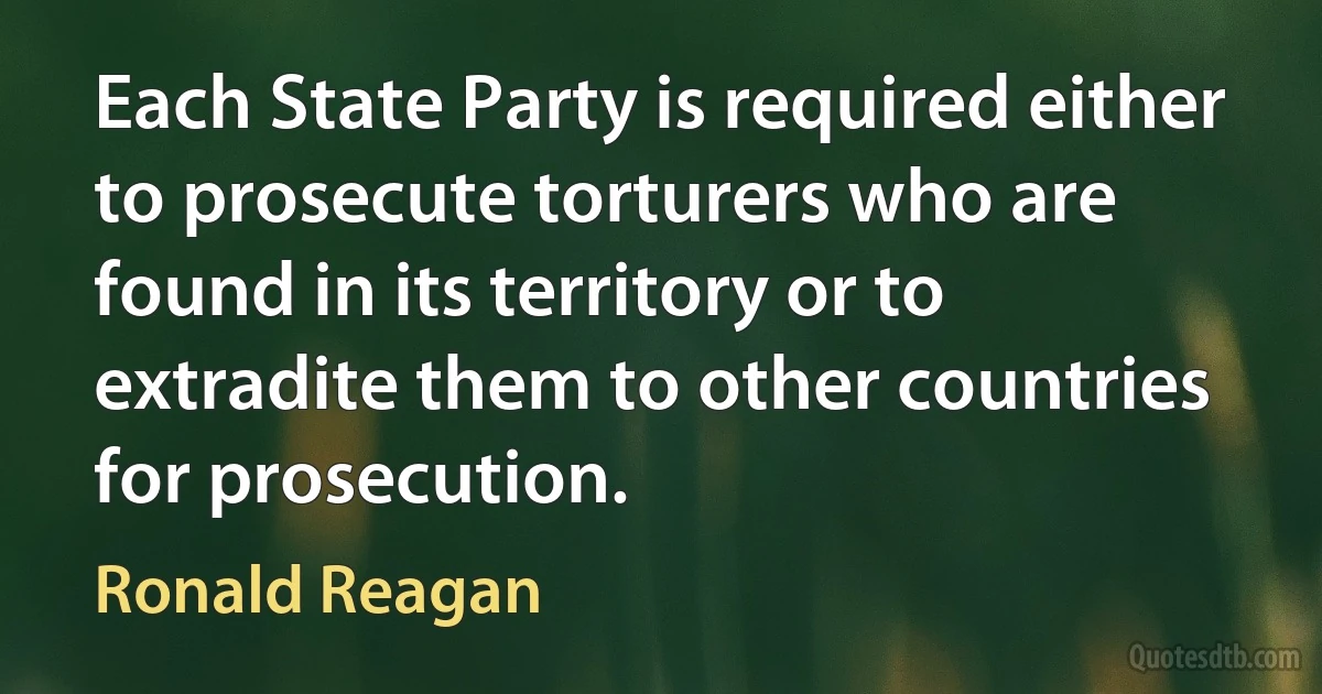 Each State Party is required either to prosecute torturers who are found in its territory or to extradite them to other countries for prosecution. (Ronald Reagan)