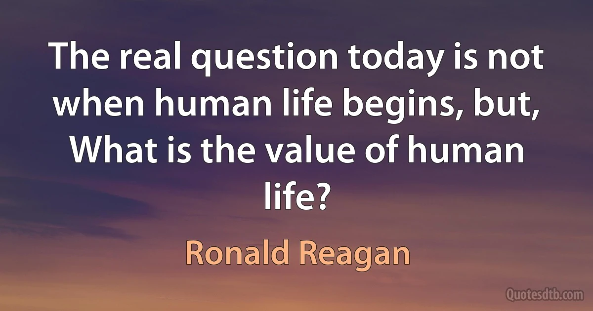 The real question today is not when human life begins, but, What is the value of human life? (Ronald Reagan)