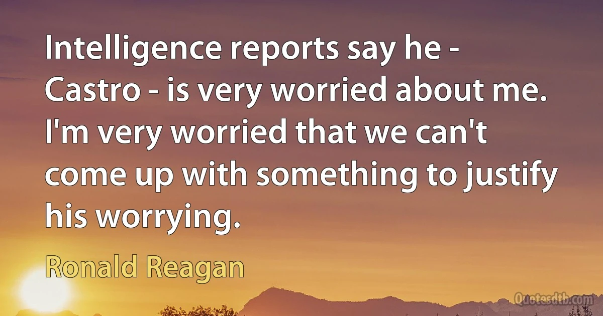 Intelligence reports say he - Castro - is very worried about me. I'm very worried that we can't come up with something to justify his worrying. (Ronald Reagan)