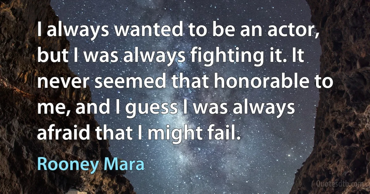 I always wanted to be an actor, but I was always fighting it. It never seemed that honorable to me, and I guess I was always afraid that I might fail. (Rooney Mara)