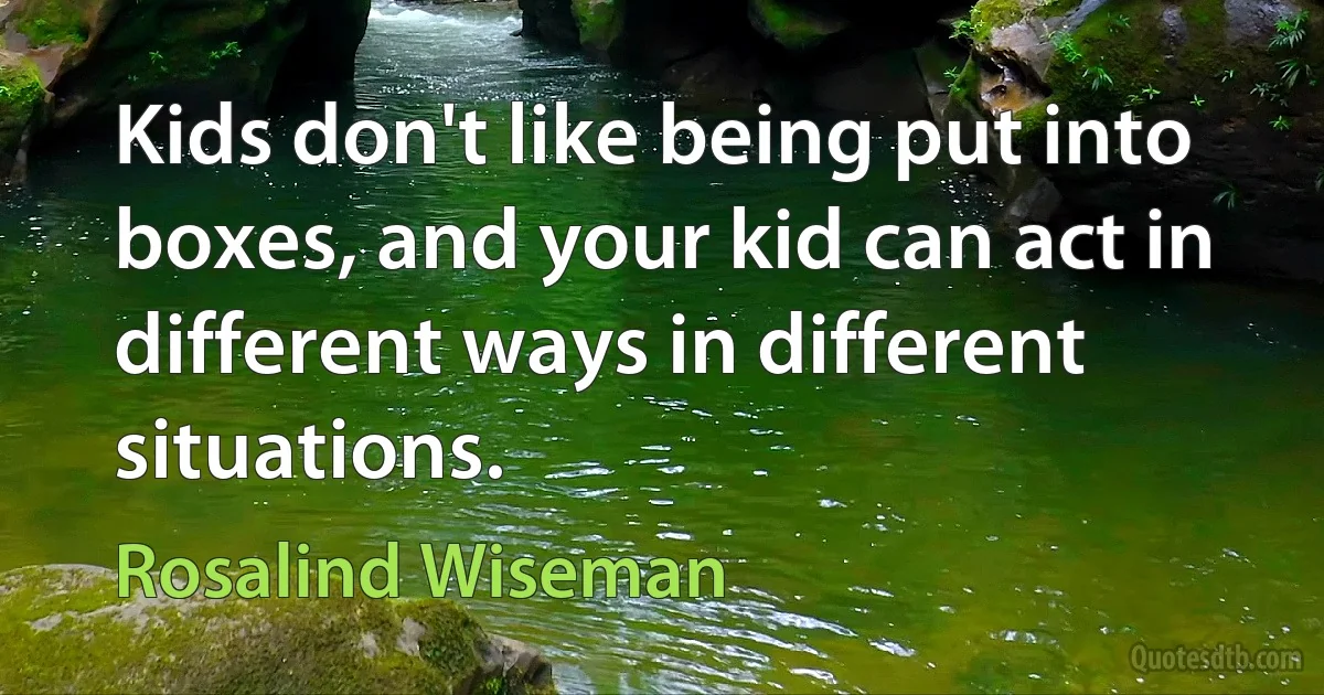 Kids don't like being put into boxes, and your kid can act in different ways in different situations. (Rosalind Wiseman)