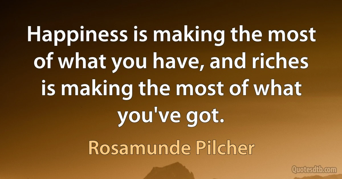 Happiness is making the most of what you have, and riches is making the most of what you've got. (Rosamunde Pilcher)