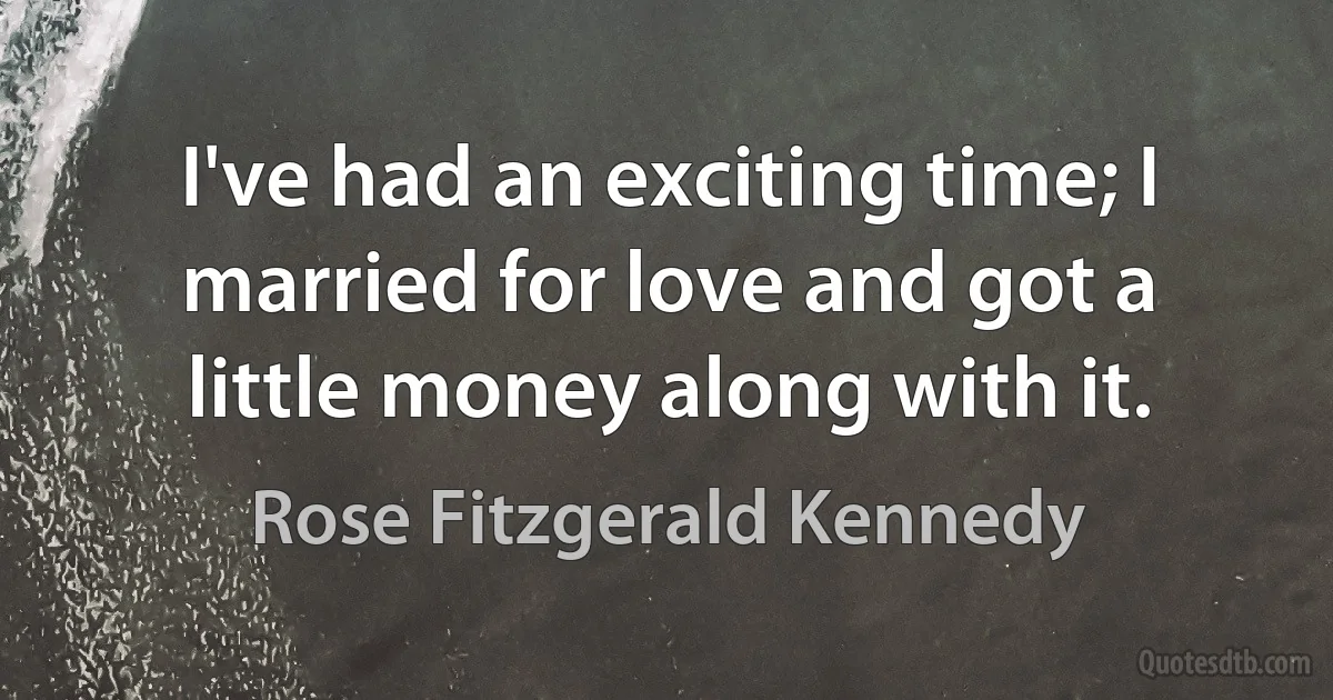 I've had an exciting time; I married for love and got a little money along with it. (Rose Fitzgerald Kennedy)