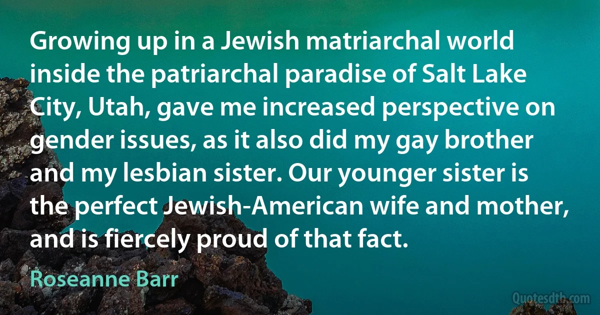 Growing up in a Jewish matriarchal world inside the patriarchal paradise of Salt Lake City, Utah, gave me increased perspective on gender issues, as it also did my gay brother and my lesbian sister. Our younger sister is the perfect Jewish-American wife and mother, and is fiercely proud of that fact. (Roseanne Barr)