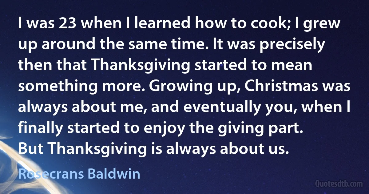 I was 23 when I learned how to cook; I grew up around the same time. It was precisely then that Thanksgiving started to mean something more. Growing up, Christmas was always about me, and eventually you, when I finally started to enjoy the giving part. But Thanksgiving is always about us. (Rosecrans Baldwin)