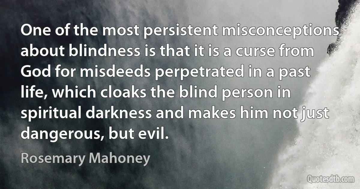 One of the most persistent misconceptions about blindness is that it is a curse from God for misdeeds perpetrated in a past life, which cloaks the blind person in spiritual darkness and makes him not just dangerous, but evil. (Rosemary Mahoney)