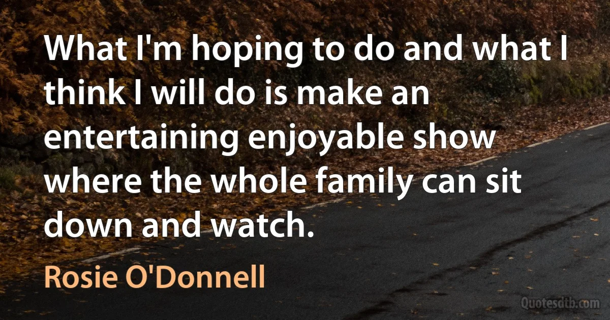 What I'm hoping to do and what I think I will do is make an entertaining enjoyable show where the whole family can sit down and watch. (Rosie O'Donnell)