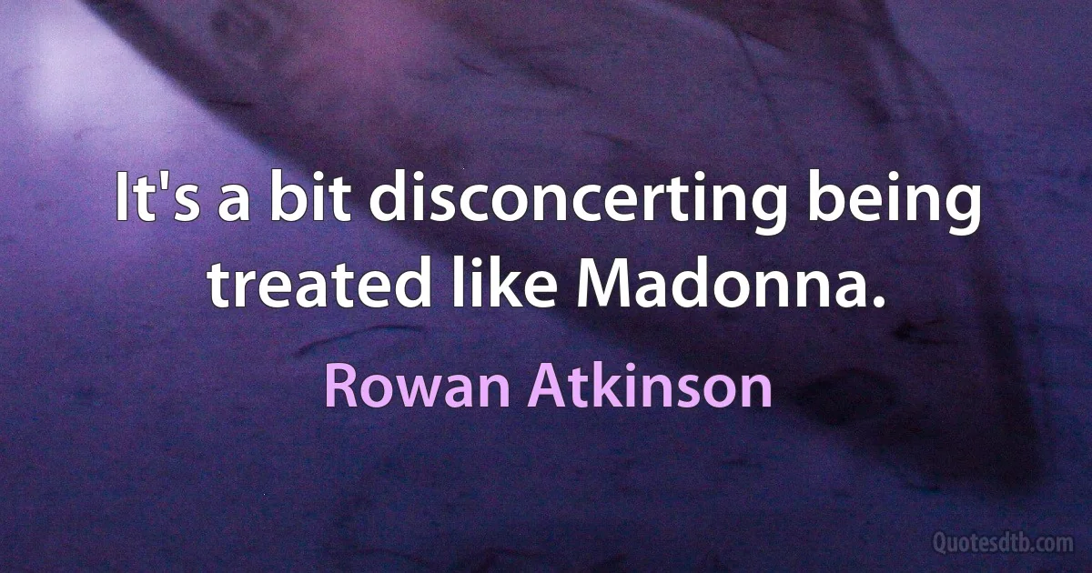 It's a bit disconcerting being treated like Madonna. (Rowan Atkinson)