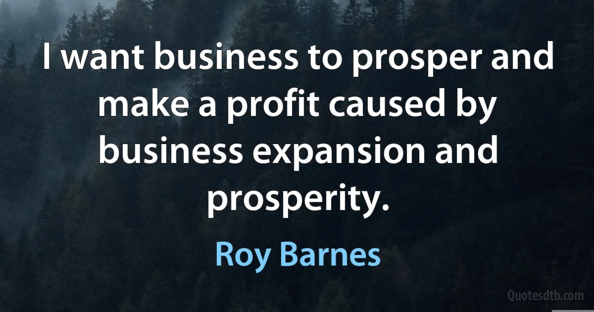 I want business to prosper and make a profit caused by business expansion and prosperity. (Roy Barnes)