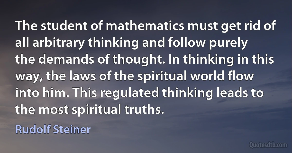 The student of mathematics must get rid of all arbitrary thinking and follow purely the demands of thought. In thinking in this way, the laws of the spiritual world flow into him. This regulated thinking leads to the most spiritual truths. (Rudolf Steiner)