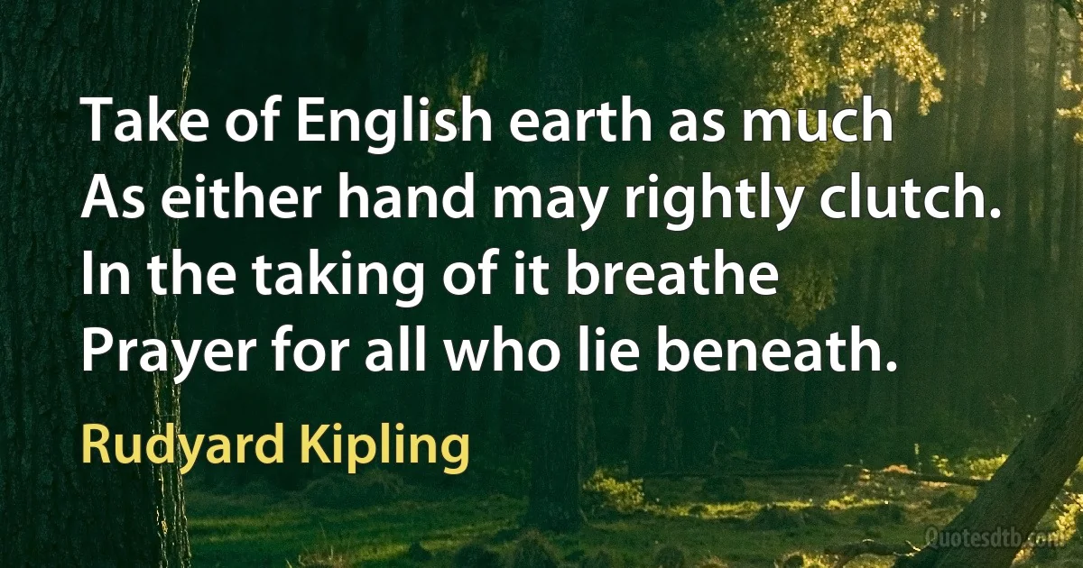 Take of English earth as much
As either hand may rightly clutch.
In the taking of it breathe
Prayer for all who lie beneath. (Rudyard Kipling)