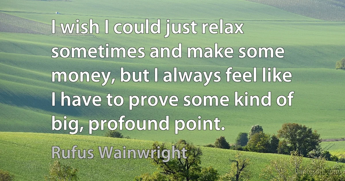 I wish I could just relax sometimes and make some money, but I always feel like I have to prove some kind of big, profound point. (Rufus Wainwright)