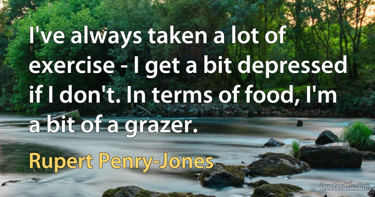 I've always taken a lot of exercise - I get a bit depressed if I don't. In terms of food, I'm a bit of a grazer. (Rupert Penry-Jones)