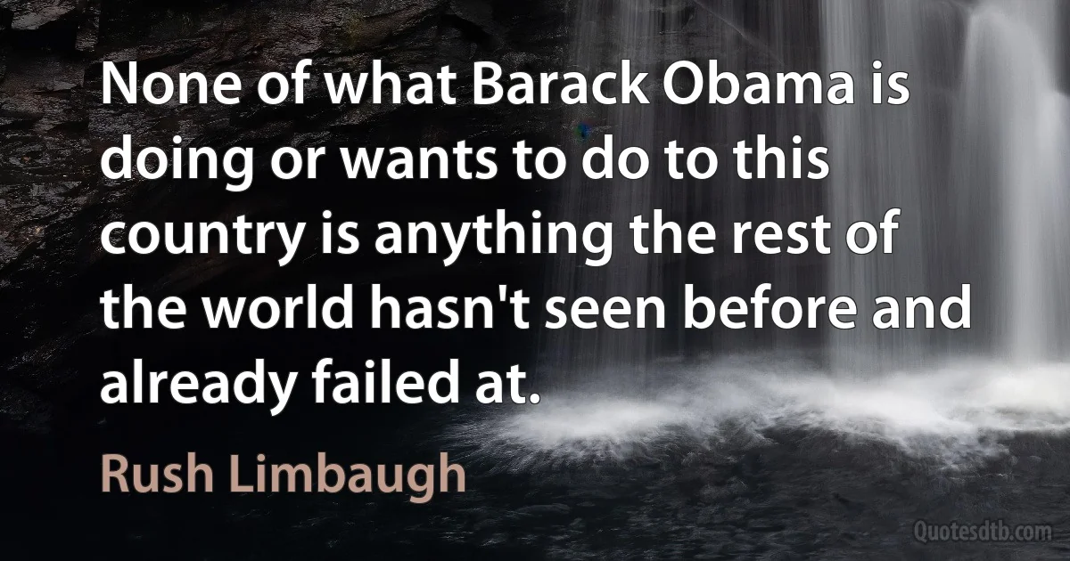 None of what Barack Obama is doing or wants to do to this country is anything the rest of the world hasn't seen before and already failed at. (Rush Limbaugh)