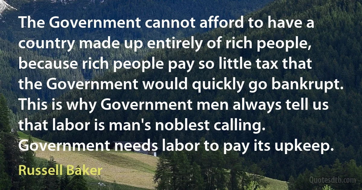 The Government cannot afford to have a country made up entirely of rich people, because rich people pay so little tax that the Government would quickly go bankrupt. This is why Government men always tell us that labor is man's noblest calling. Government needs labor to pay its upkeep. (Russell Baker)