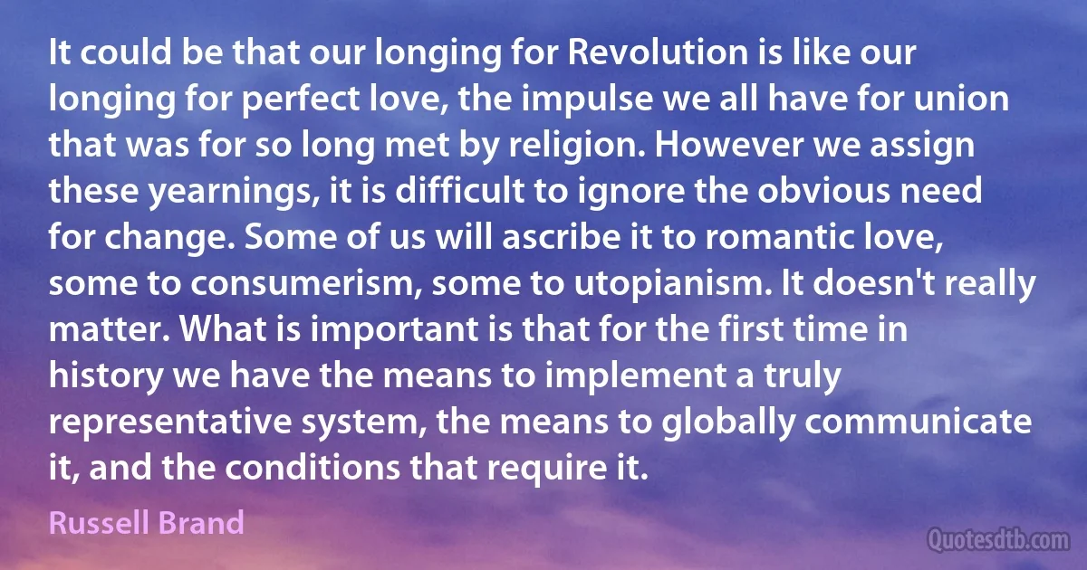 It could be that our longing for Revolution is like our longing for perfect love, the impulse we all have for union that was for so long met by religion. However we assign these yearnings, it is difficult to ignore the obvious need for change. Some of us will ascribe it to romantic love, some to consumerism, some to utopianism. It doesn't really matter. What is important is that for the first time in history we have the means to implement a truly representative system, the means to globally communicate it, and the conditions that require it. (Russell Brand)