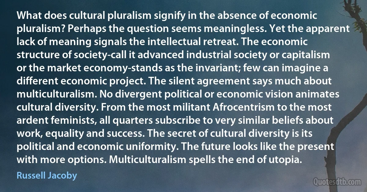 What does cultural pluralism signify in the absence of economic pluralism? Perhaps the question seems meaningless. Yet the apparent lack of meaning signals the intellectual retreat. The economic structure of society-call it advanced industrial society or capitalism or the market economy-stands as the invariant; few can imagine a different economic project. The silent agreement says much about multiculturalism. No divergent political or economic vision animates cultural diversity. From the most militant Afrocentrism to the most ardent feminists, all quarters subscribe to very similar beliefs about work, equality and success. The secret of cultural diversity is its political and economic uniformity. The future looks like the present with more options. Multiculturalism spells the end of utopia. (Russell Jacoby)