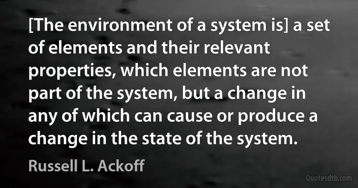 [The environment of a system is] a set of elements and their relevant properties, which elements are not part of the system, but a change in any of which can cause or produce a change in the state of the system. (Russell L. Ackoff)