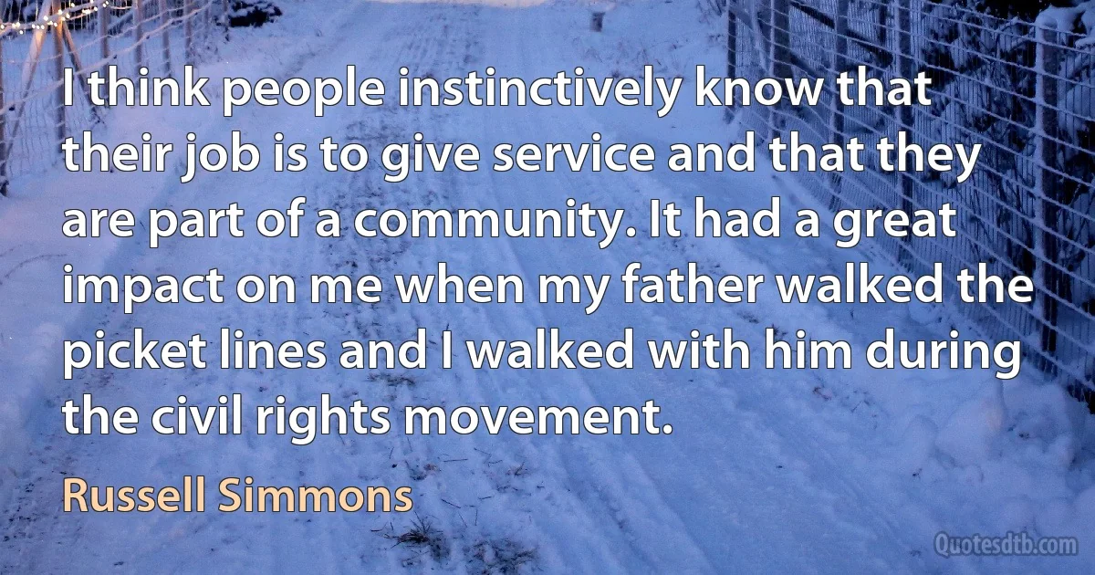 I think people instinctively know that their job is to give service and that they are part of a community. It had a great impact on me when my father walked the picket lines and I walked with him during the civil rights movement. (Russell Simmons)