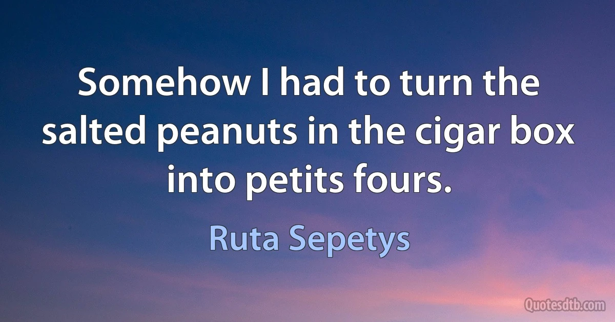 Somehow I had to turn the salted peanuts in the cigar box into petits fours. (Ruta Sepetys)