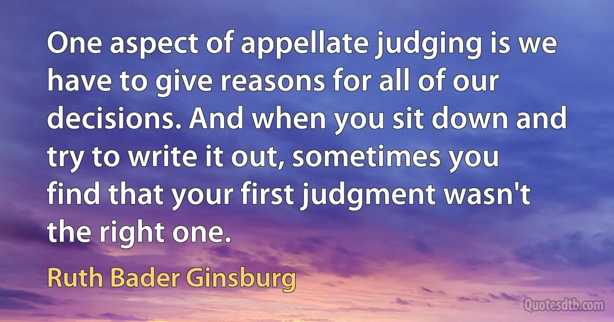 One aspect of appellate judging is we have to give reasons for all of our decisions. And when you sit down and try to write it out, sometimes you find that your first judgment wasn't the right one. (Ruth Bader Ginsburg)