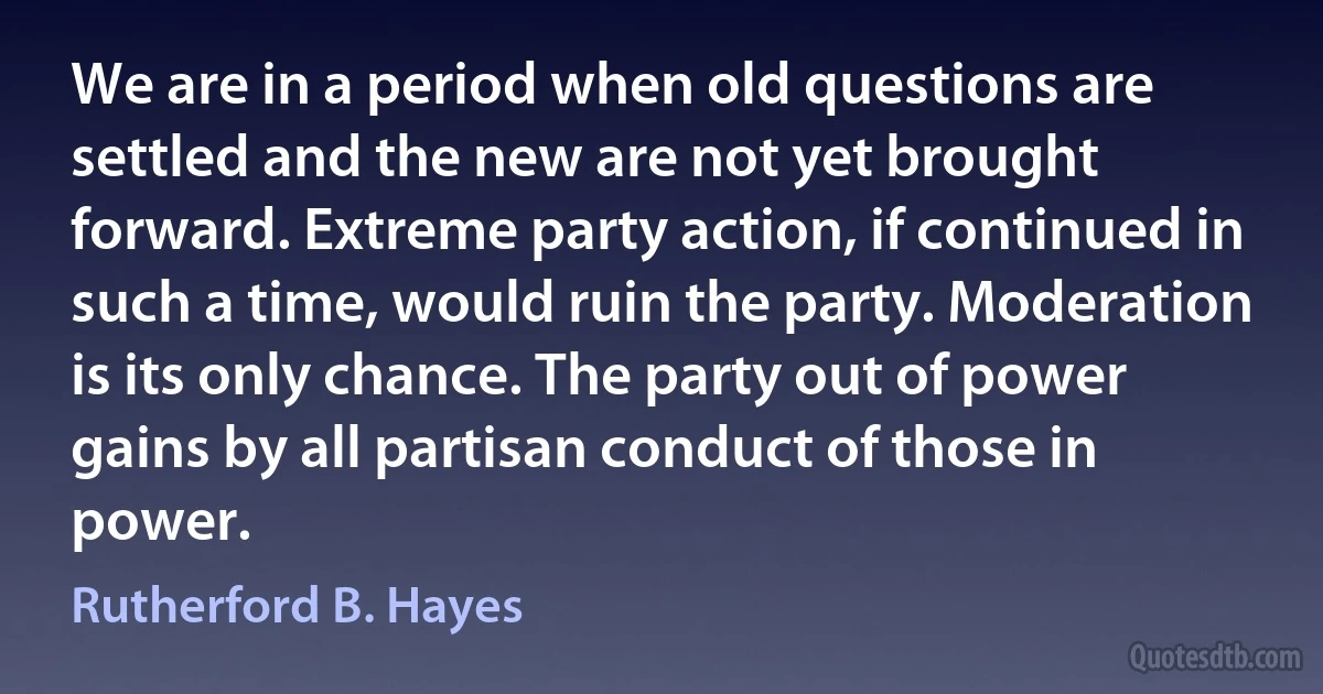 We are in a period when old questions are settled and the new are not yet brought forward. Extreme party action, if continued in such a time, would ruin the party. Moderation is its only chance. The party out of power gains by all partisan conduct of those in power. (Rutherford B. Hayes)