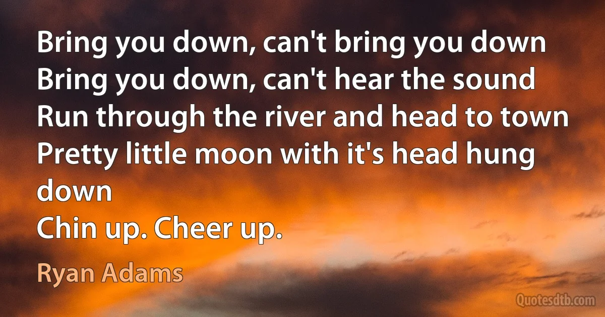 Bring you down, can't bring you down
Bring you down, can't hear the sound
Run through the river and head to town
Pretty little moon with it's head hung down
Chin up. Cheer up. (Ryan Adams)